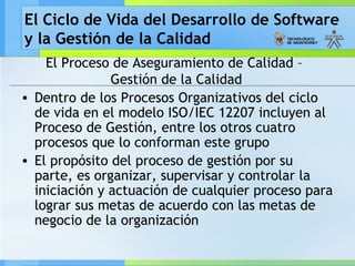 El Ciclo de Vida del Desarrollo de Software
y la Gestión de la Calidad
El Proceso de Aseguramiento de Calidad –
Gestión de la Calidad
• Dentro de los Procesos Organizativos del ciclo
de vida en el modelo ISO/IEC 12207 incluyen al
Proceso de Gestión, entre los otros cuatro
procesos que lo conforman este grupo
• El propósito del proceso de gestión por su
parte, es organizar, supervisar y controlar la
iniciación y actuación de cualquier proceso para
lograr sus metas de acuerdo con las metas de
negocio de la organización
 