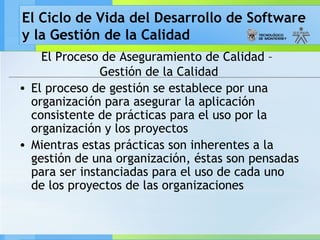 El Ciclo de Vida del Desarrollo de Software
y la Gestión de la Calidad
El Proceso de Aseguramiento de Calidad –
Gestión de la Calidad
• El proceso de gestión se establece por una
organización para asegurar la aplicación
consistente de prácticas para el uso por la
organización y los proyectos
• Mientras estas prácticas son inherentes a la
gestión de una organización, éstas son pensadas
para ser instanciadas para el uso de cada uno
de los proyectos de las organizaciones
 