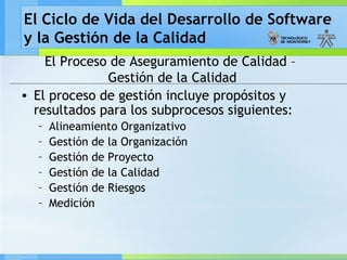 El Ciclo de Vida del Desarrollo de Software
y la Gestión de la Calidad
El Proceso de Aseguramiento de Calidad –
Gestión de la Calidad
• El proceso de gestión incluye propósitos y
resultados para los subprocesos siguientes:
– Alineamiento Organizativo
– Gestión de la Organización
– Gestión de Proyecto
– Gestión de la Calidad
– Gestión de Riesgos
– Medición
 