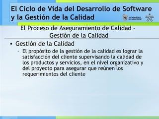 El Ciclo de Vida del Desarrollo de Software
y la Gestión de la Calidad
El Proceso de Aseguramiento de Calidad –
Gestión de la Calidad
• Gestión de la Calidad
– El propósito de la gestión de la calidad es lograr la
satisfacción del cliente supervisando la calidad de
los productos y servicios, en el nivel organizativo y
del proyecto para asegurar que reúnen los
requerimientos del cliente
 