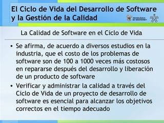El Ciclo de Vida del Desarrollo de Software
y la Gestión de la Calidad
La Calidad de Software en el Ciclo de Vida
• Se afirma, de acuerdo a diversos estudios en la
industria, que el costo de los problemas de
software son de 100 a 1000 veces más costosos
en repararse después del desarrollo y liberación
de un producto de software
• Verificar y administrar la calidad a través del
Ciclo de Vida de un proyecto de desarrollo de
software es esencial para alcanzar los objetivos
correctos en el tiempo adecuado
 