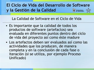 El Ciclo de Vida del Desarrollo de Software
y la Gestión de la Calidad
La Calidad de Software en el Ciclo de Vida
• Es importante que la calidad de todos los
productos de software (artefactos) sea
evaluada en diferentes puntos dentro del ciclo
de vida del proyecto así como éste madure
• Los artefactos deben ser evaluados así como las
actividades que los producen, de manera
completa y en la conclusión de cada fase o
iteración (si se utiliza, por ejemplo Proceso
Unificado)
 