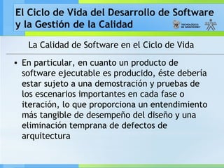 El Ciclo de Vida del Desarrollo de Software
y la Gestión de la Calidad
La Calidad de Software en el Ciclo de Vida
• En particular, en cuanto un producto de
software ejecutable es producido, éste debería
estar sujeto a una demostración y pruebas de
los escenarios importantes en cada fase o
iteración, lo que proporciona un entendimiento
más tangible de desempeño del diseño y una
eliminación temprana de defectos de
arquitectura
 