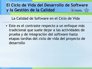 El Ciclo de Vida del Desarrollo de Software
y la Gestión de la Calidad
La Calidad de Software en el Ciclo de Vida
• Este es el contraste respecto a un enfoque más
tradicional que suele dejar a las actividades de
prueba y de integración del software hasta
etapas tardías del ciclo de vida del proyecto de
desarrollo
 