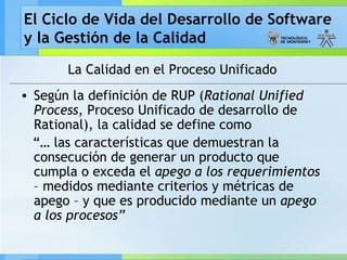 El Ciclo de Vida del Desarrollo de Software
y la Gestión de la Calidad
La Calidad en el Proceso Unificado
• Según la definición de RUP (Rational Unified
Process, Proceso Unificado de desarrollo de
Rational), la calidad se define como
“… las características que demuestran la
consecución de generar un producto que
cumpla o exceda el apego a los requerimientos
– medidos mediante criterios y métricas de
apego – y que es producido mediante un apego
a los procesos”
 