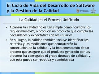 El Ciclo de Vida del Desarrollo de Software
y la Gestión de la Calidad
La Calidad en el Proceso Unificado
• Alcanzar la calidad no es tan simple como “cumplir los
requerimientos”, o producir un producto que cumpla las
necesidades y expectativas de los usuarios
• En su lugar, la calidad también incluye identificar los
criterios y las mediciones que demostrarán la
consecución de la calidad, y la implementación de un
proceso que asegure que el producto generado por los
procesos ha conseguido el grado deseado de calidad, y
que ésta puede ser repetida y administrada
 