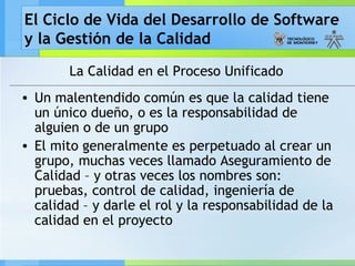El Ciclo de Vida del Desarrollo de Software
y la Gestión de la Calidad
La Calidad en el Proceso Unificado
• Un malentendido común es que la calidad tiene
un único dueño, o es la responsabilidad de
alguien o de un grupo
• El mito generalmente es perpetuado al crear un
grupo, muchas veces llamado Aseguramiento de
Calidad – y otras veces los nombres son:
pruebas, control de calidad, ingeniería de
calidad – y darle el rol y la responsabilidad de la
calidad en el proyecto
 