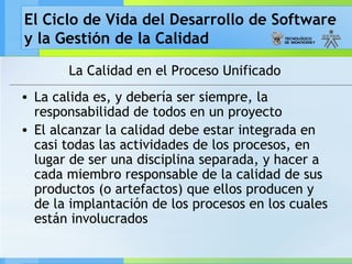 El Ciclo de Vida del Desarrollo de Software
y la Gestión de la Calidad
La Calidad en el Proceso Unificado
• La calida es, y debería ser siempre, la
responsabilidad de todos en un proyecto
• El alcanzar la calidad debe estar integrada en
casi todas las actividades de los procesos, en
lugar de ser una disciplina separada, y hacer a
cada miembro responsable de la calidad de sus
productos (o artefactos) que ellos producen y
de la implantación de los procesos en los cuales
están involucrados
 
