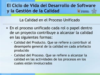 El Ciclo de Vida del Desarrollo de Software
y la Gestión de la Calidad
La Calidad en el Proceso Unificado
• En el proceso unificado cada rol o papel dentro
de un proyecto contribuye a alcanzar la calidad
en las siguientes formas:
– Calidad del Producto. Que se refiere a contribuir al
desempeño general de la calidad en cada artefacto
producido
– Calidad del Proceso. Que se refiere a alcanzar la
calidad en las actividades de los procesos en los
cuales están involucrados
 