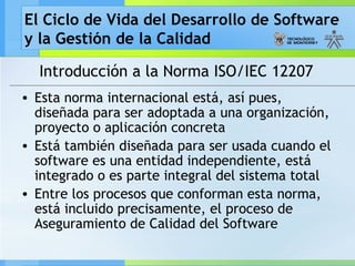 El Ciclo de Vida del Desarrollo de Software
y la Gestión de la Calidad
Introducción a la Norma ISO/IEC 12207
• Esta norma internacional está, así pues,
diseñada para ser adoptada a una organización,
proyecto o aplicación concreta
• Está también diseñada para ser usada cuando el
software es una entidad independiente, está
integrado o es parte integral del sistema total
• Entre los procesos que conforman esta norma,
está incluido precisamente, el proceso de
Aseguramiento de Calidad del Software
 