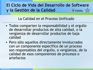 El Ciclo de Vida del Desarrollo de Software
y la Gestión de la Calidad
La Calidad en el Proceso Unificado
• Todos comparten la responsabilidad y el orgullo
de desarrollar productos de alta calidad, o la
vergüenza de desarrollar productos de baja
calidad
• Pero sólo aquellos directamente involucrados
con un componente específico de un proceso
son responsables del orgullo, o vergüenza, de la
calidad de esos componentes de procesos o
artefactos
 