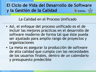 El Ciclo de Vida del Desarrollo de Software
y la Gestión de la Calidad
La Calidad en el Proceso Unificado
• Así, el enfoque del proceso unificado es el de
incluir las mejores prácticas en el desarrollo de
software moderno de forma tal que éste pueda
ser ajustado para amplio rango de proyectos y
organizaciones
• La meta es asegurar la producción de software
de alta calidad que cumpla con las necesidades
de los usuarios finales, dentro de un calendario
y presupuesto predecible
 