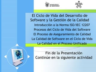 Fin de la Presentación
Continúe en la siguiente actividad
El Ciclo de Vida del Desarrollo de
Software y la Gestión de la Calidad
Introducción a la Norma ISO/IEC 12207
Procesos del Ciclo de Vida del Software
El Proceso de Aseguramiento de Calidad
La Calidad de Software en el Ciclo de Vida
La Calidad en el Proceso Unificado
 