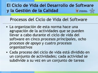 El Ciclo de Vida del Desarrollo de Software
y la Gestión de la Calidad
Procesos del Ciclo de Vida del Software
• La organización de esta norma hace una
agrupación de la actividades que se pueden
llevar a cabo durante el ciclo de vida del
software en cinco procesos principales, ocho
procesos de apoyo y cuatro procesos
organizativos
• Cada proceso del ciclo de vida está dividido en
un conjunto de actividades; cada actividad se
subdivide a su vez en un conjunto de tareas
 