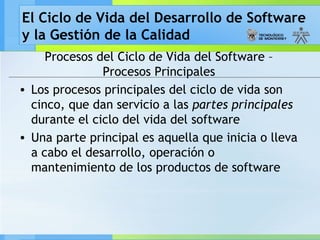 El Ciclo de Vida del Desarrollo de Software
y la Gestión de la Calidad
Procesos del Ciclo de Vida del Software –
Procesos Principales
• Los procesos principales del ciclo de vida son
cinco, que dan servicio a las partes principales
durante el ciclo del vida del software
• Una parte principal es aquella que inicia o lleva
a cabo el desarrollo, operación o
mantenimiento de los productos de software
 
