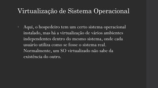 Virtualização de Sistema Operacional
• Aqui, o hospedeiro tem um certo sistema operacional
instalado, mas há a virtualização de vários ambientes
independentes dentro do mesmo sistema, onde cada
usuário utiliza como se fosse o sistema real.
Normalmente, um SO virtualizado não sabe da
existência do outro.
 