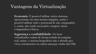 Vantagens da Virtualização
• Economia: É possível utilizar vários sistemas
operacionais em uma mesma máquina, assim é
possível utilizar todo o potencial de um computador,
e, assim, não sendo necessário comprar vários
computadores físicos.
• Segurança e confiabilidade: Os itens
virtualizados rodam de forma isolada da máquina
real, assim, o sistema hospedeiro não é afetado por
vírus, travamentos ou outras ameaças vindas dasVMs
 