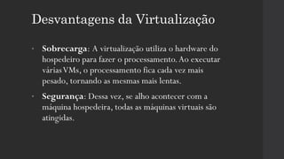 Desvantagens da Virtualização
• Sobrecarga: A virtualização utiliza o hardware do
hospedeiro para fazer o processamento.Ao executar
váriasVMs, o processamento fica cada vez mais
pesado, tornando as mesmas mais lentas.
• Segurança: Dessa vez, se alho acontecer com a
máquina hospedeira, todas as máquinas virtuais são
atingidas.
 