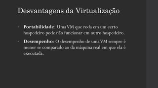 Desvantagens da Virtualização
• Portabilidade: UmaVM que roda em um certo
hospedeiro pode não funcionar em outro hospedeiro.
• Desempenho: O desempenho de umaVM sempre é
menor se comparado ao da máquina real em que ela é
executada.
 