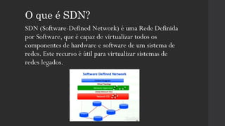 O que é SDN?
SDN (Software-Defined Network) é uma Rede Definida
por Software, que é capaz de virtualizar todos os
componentes de hardware e software de um sistema de
redes. Este recurso é útil para virtualizar sistemas de
redes legados.
 