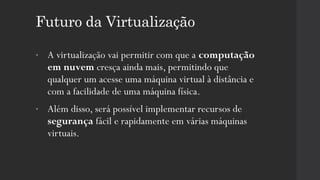 Futuro da Virtualização
• A virtualização vai permitir com que a computação
em nuvem cresça ainda mais, permitindo que
qualquer um acesse uma máquina virtual à distância e
com a facilidade de uma máquina física.
• Além disso, será possível implementar recursos de
segurança fácil e rapidamente em várias máquinas
virtuais.
 