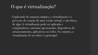O que é virtualização?
• Explicando de maneira simples, a virtualização é o
processo de criação de uma versão virtual, e não física,
de algo.A virtualização pode ser aplicada a
computadores, sistemas operacionais, dispositivos de
armazenamento, aplicativos ou redes. No entanto, a
virtualização de servidor é a principal.
 