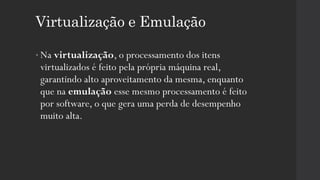 Virtualização e Emulação
• Na virtualização, o processamento dos itens
virtualizados é feito pela própria máquina real,
garantindo alto aproveitamento da mesma, enquanto
que na emulação esse mesmo processamento é feito
por software, o que gera uma perda de desempenho
muito alta.
 