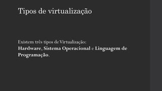 Tipos de virtualização
Existem três tipos deVirtualização:
Hardware, Sistema Operacional e Linguagem de
Programação.
 