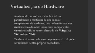 Virtualização de Hardware
• Aqui é onde um software simula total ou
parcialmente a existência de um ou mais
componentes de hardware, que podem formar um
ambiente isolado onde todos esses componentes
virtuais trabalham juntos, chamado de Máquina
Virtual (ou VM).
• Também há casos onde um componente virtual pode
ser utilizado dentro próprio hospedeiro.
 
