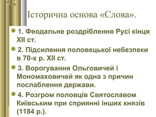 Історична основа «Слова».
1. Феодальне роздріблення Русі кінця
ХІІ ст.
2. Підсилення половецької небезпеки
в 70-х р. ХІІ ст.
3. Ворогування Ольговичей і
Мономаховичей як одна з причин
послаблення держави.
4. Розгром половців Святославом
Київським при сприянні інших князів
(1184 р.).
 