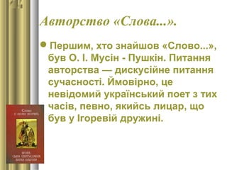 Авторство «Слова...».
Першим, хто знайшов «Слово...»,
був О. І. Мусін - Пушкін. Питання
авторства — дискусійне питання
сучасності. Ймовірно, це
невідомий український поет з тих
часів, певно, якийсь лицар, що
був у Ігоревій дружині.
 