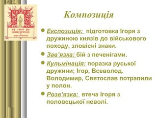 Композиція
Експозиція: підготовка Ігоря з
дружиною князів до військового
походу, зловісні знаки.
Зав’язка: бій з печенігами.
Кульмінація: поразка руської
дружини; Ігор, Всеволод.
Володимир, Святослав потрапили
у полон.
Розв’язка: втеча Ігоря з
половецької неволі.
 