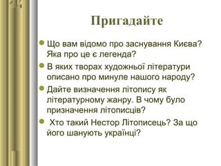 Пригадайте
Що вам відомо про заснування Києва?
Яка про це є легенда?
В яких творах художньої літератури
описано про минуле нашого народу?
Дайте визначення літопису як
літературному жанру. В чому було
призначення літописців?
 Хто такий Нестор Літописець? За що
його шанують українці?
 