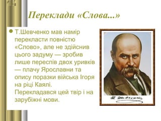 Переклади «Слова...»
Т.Шевченко мав намір
перекласти повністю
«Слово», але не здійснив
цього задуму — зробив
лише переспів двох уривків
— плачу Ярославни та
опису поразки війська Ігоря
на ріці Каялі.
Перекладався цей твір і на
зарубіжні мови.
 