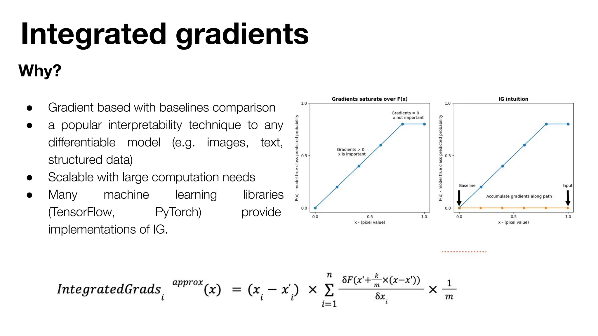 Integrated gradients
Why?
● Gradient based with baselines comparison
● a popular interpretability technique to any
diﬀerentiable model (e.g. images, text,
structured data)
● Scalable with large computation needs
● Many machine learning libraries
(TensorFlow, PyTorch) provide
implementations of IG.
 