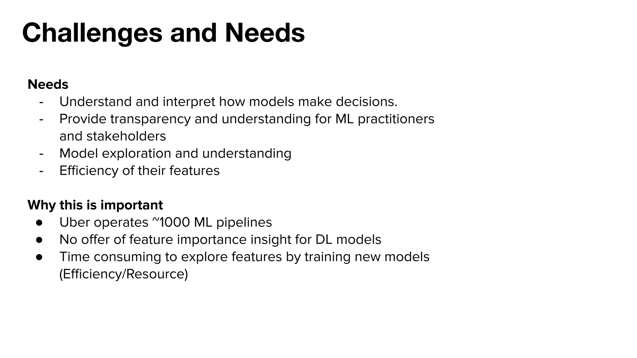 Challenges and Needs
Needs
- Understand and interpret how models make decisions.
- Provide transparency and understanding for ML practitioners
and stakeholders
- Model exploration and understanding
- Eﬃciency of their features
Why this is important
● Uber operates ~1000 ML pipelines
● No oﬀer of feature importance insight for DL models
● Time consuming to explore features by training new models
(Eﬃciency/Resource)
 
