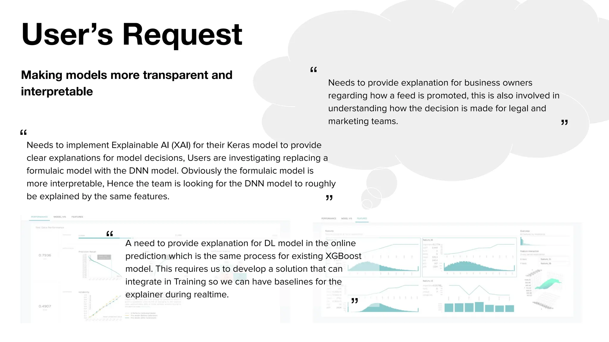 User’s Request
Making models more transparent and
interpretable
Needs to implement Explainable AI (XAI) for their Keras model to provide
clear explanations for model decisions, Users are investigating replacing a
formulaic model with the DNN model. Obviously the formulaic model is
more interpretable, Hence the team is looking for the DNN model to roughly
be explained by the same features.
Needs to provide explanation for business owners
regarding how a feed is promoted, this is also involved in
understanding how the decision is made for legal and
marketing teams.
A need to provide explanation for DL model in the online
prediction which is the same process for existing XGBoost
model. This requires us to develop a solution that can
integrate in Training so we can have baselines for the
explainer during realtime.
“
“
“
”
”
”
 