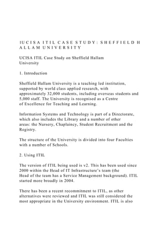 1U C I S A I T I L C A S E S T U D Y : S H E F F I E L D H
A L L A M U N I V E R S I T Y
UCISA ITIL Case Study on Sheffield Hallam
University
1. Introduction
Sheffield Hallam University is a teaching led institution,
supported by world class applied research, with
approximately 32,000 students, including overseas students and
5,000 staff. The University is recognised as a Centre
of Excellence for Teaching and Learning.
Information Systems and Technology is part of a Directorate,
which also includes the Library and a number of other
areas: the Nursery, Chaplaincy, Student Recruitment and the
Registry.
The structure of the University is divided into four Faculties
with a number of Schools.
2. Using ITIL
The version of ITIL being used is v2. This has been used since
2000 within the Head of IT Infrastructure’s team (the
Head of the team has a Service Management background). ITIL
started more broadly in 2004.
There has been a recent recommitment to ITIL, as other
alternatives were reviewed and ITIL was still considered the
most appropriate in the University environment. ITIL is also
 