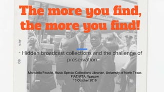 The more you find,
the more you find!
Hidden broadcast collections and the challenge of
preservation
Maristella Feustle, Music Special Collections Librarian, University of North Texas
FIAT/IFTA, Warsaw
13 October 2016
 