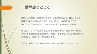 一番戸惑うところ
特にUnityを経験してきたプログラマーは他の部分はさほど難しくもなく、
理解が出来る方が多いのですが、ブループリントは戸惑うようです
逆にプログラマーじゃない人はすんなりと受け入れられている印象。
全てをC++コードで記述するというのも可能ですが、それではUE4本来の
メリットを受ける事が出来ません。勿論C++を使わなくてはならない場合も
あるのでケースバイケースではあります。
ただし、実際にゲームを作ってみて9割以上BPのみでも大丈夫でした。
 