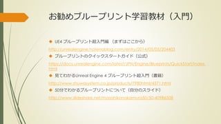 お勧めブループリント学習教材（入門）
 UE4 ブループリント超入門編 （まずはここから）
http://unrealengine.hatenablog.com/entry/2014/05/05/204403
 ブループリントのクイックスタートガイド（公式）
https://docs.unrealengine.com/latest/JPN/Engine/Blueprints/QuickStart/index.
html
 見てわかるUnreal Engine 4 ブループリント超入門（書籍）
http://www.shuwasystem.co.jp/products/7980html/4371.html
 50分でわかるブループリントについて（自分のスライド）
http://www.slideshare.net/masahikonakamura50/50-40986508
 