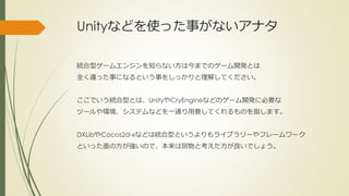 Unityなどを使った事がないアナタ
統合型ゲームエンジンを知らない方は今までのゲーム開発とは
全く違った事になるという事をしっかりと理解してください。
ここでいう統合型とは、UnityやCryEngineなどのゲーム開発に必要な
ツールや環境、システムなどを一通り用意してくれるものを指します。
DXLibやCocos2d-xなどは統合型というよりもライブラリーやフレームワーク
といった面の方が強いので、本来は別物と考えた方が良いでしょう。
 
