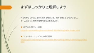 まずはしっかりと理解しよう
何もわからないところから始める場合には、始めをはしょらないように。
ゲームエンジン特有の専門用語などを覚えよう。
 まずはここから（公式）
https://docs.unrealengine.com/latest/JPN/GettingStarted/index.html
 アンリアル・エンジン 4 の専門用語
https://docs.unrealengine.com/latest/JPN/GettingStarted/Terminology/index.
html
 