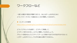 ワークフローなど
一通りの概念や理念が理解できたら、あとはゲームを作るために
どういうワークフローを踏めばいいのか理解しておきます。
 コンテンツの管理
https://docs.unrealengine.com/latest/JPN/Engine/Content/index.html
どういうアセットが必要で、どうやって準備して、
どうやって使うのかをしっかりと理解しておきましょう。
アセットを組み込んでどうやってゲームに実装するまでの方法がわからないと
いざゲームを作ろうとしても手を進める事ができません。
 