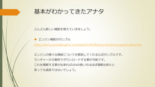 基本がわかってきたアナタ
どんどん新しい機能を覚えていきましょう。
 エンジン機能のサンプル
https://docs.unrealengine.com/latest/JPN/Resources/Showcases/index.html
エンジンの様々な機能についてを解説してくれる公式サンプルです。
ランチャーから無料でダウンロードする事が可能です。
これを理解する事が出来ればUE4の使い方はほぼ理解出来たと
言っても過言ではないでしょう。
 