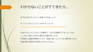 わからないことがでてきたら…
まずは公式ドキュメントを調べてみましょう。
 アンリアル エンジン 4 のドキュメント
https://docs.unrealengine.com/latest/JPN/index.html
UE4のドキュメントはとても優秀で、かなりの確率でドキュメントを
しっかりと調べてみると解決する事が多いです。
日本語だと翻訳が微妙だったり、英語に追いついていない事が多いので、
可能な限り英語の方を読んでみてください。
 
