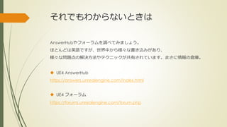それでもわからないときは
AnswerHubやフォーラムを調べてみましょう。
ほとんどは英語ですが、世界中から様々な書き込みがあり、
様々な問題点の解決方法やテクニックが共有されています。まさに情報の倉庫。
 UE4 AnswerHub
https://answers.unrealengine.com/index.html
 UE4 フォーラム
https://forums.unrealengine.com/forum.php
 