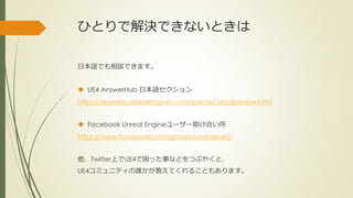 ひとりで解決できないときは
日本語でも相談できます。
 UE4 AnswerHub 日本語セクション
https://answers.unrealengine.com/spaces/16/japanese.html
 Facebook Unreal Engineユーザー助け合い所
https://www.facebook.com/groups/unrealuserj/
他、Twitter上でUE4で困った事などをつぶやくと、
UE4コミュニティの誰かが教えてくれることもあります。
 
