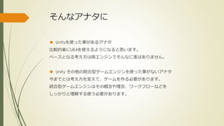 そんなアナタに
 Unityを使った事があるアナタ
比較的楽にUE4を使えるようになると思います。
ベースとなる考え方は両エンジンでそんなに差はありません。
 Unity その他の統合型ゲームエンジンを使った事がないアナタ
今までとは考え方を変えて、ゲームを作る必要があります。
統合型ゲームエンジンはその概念や理念、ワークフローなどを
しっかりと理解する使う必要があります。
 
