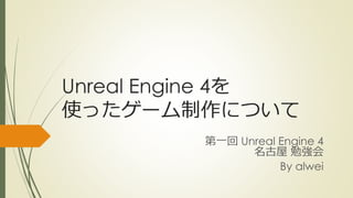 Unreal Engine 4を
使ったゲーム制作について
第一回 Unreal Engine 4
名古屋 勉強会
By alwei
 
